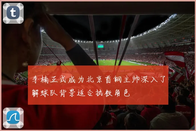 李楠正式成为北京首钢主帅深入了解球队背景适合执教角色