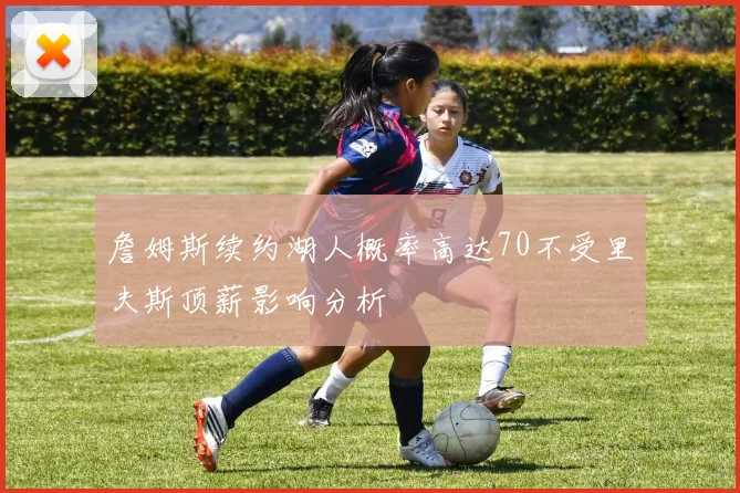 詹姆斯续约湖人概率高达70不受里夫斯顶薪影响分析