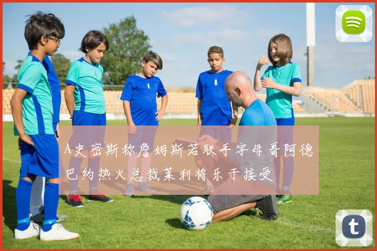 A史密斯称詹姆斯若联手字母哥阿德巴约热火总裁莱利将乐于接受