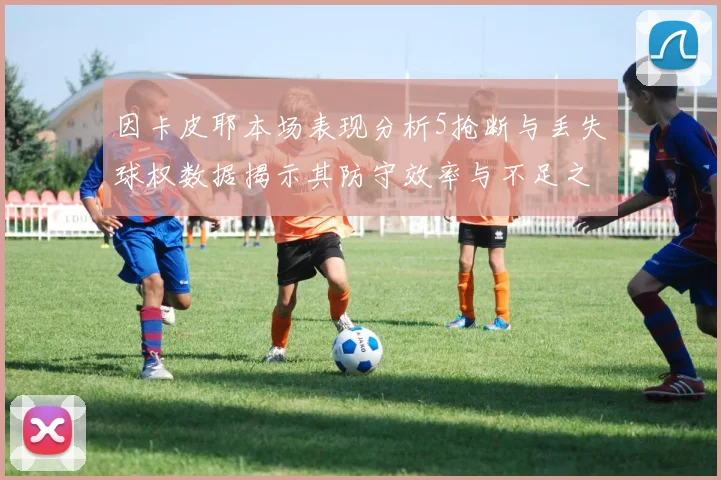 因卡皮耶本场表现分析5抢断与丢失球权数据揭示其防守效率与不足之处