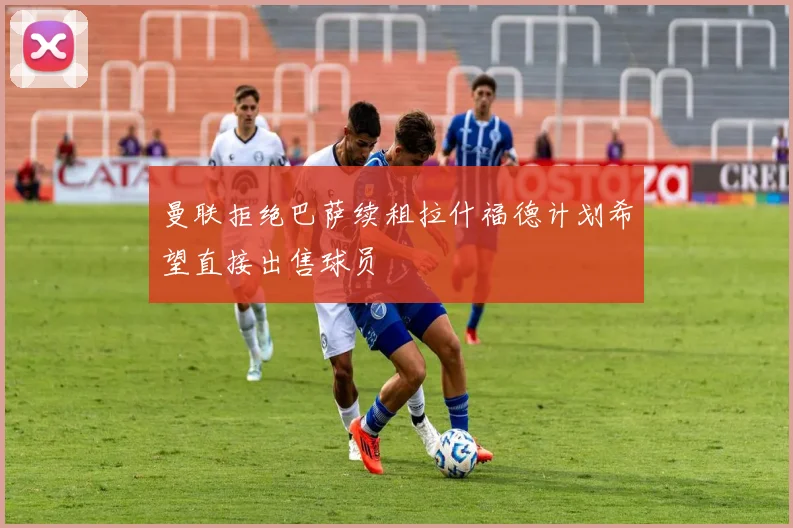 曼联拒绝巴萨续租拉什福德计划希望直接出售球员