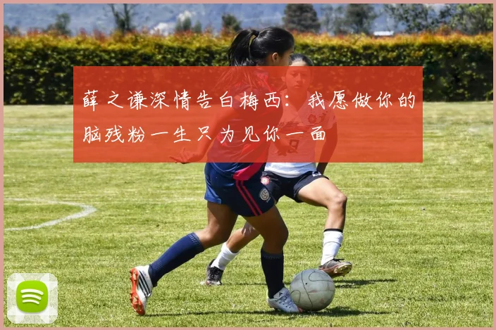 薛之谦深情告白梅西：我愿做你的脑残粉一生只为见你一面