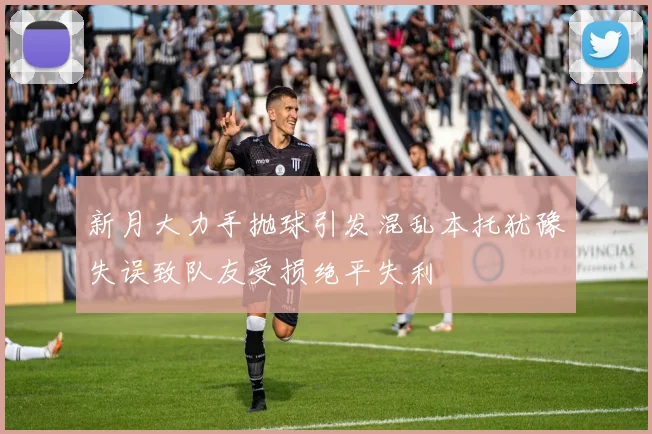 新月大力手抛球引发混乱本托犹豫失误致队友受损绝平失利