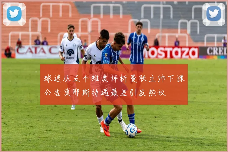 球迷从五个维度评析曼联主帅下课公告莫耶斯待遇最差引发热议