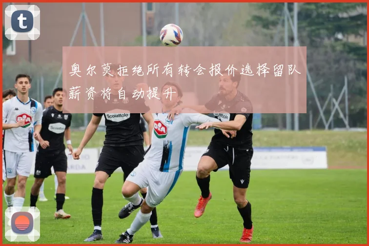 奥尔莫拒绝所有转会报价选择留队薪资将自动提升