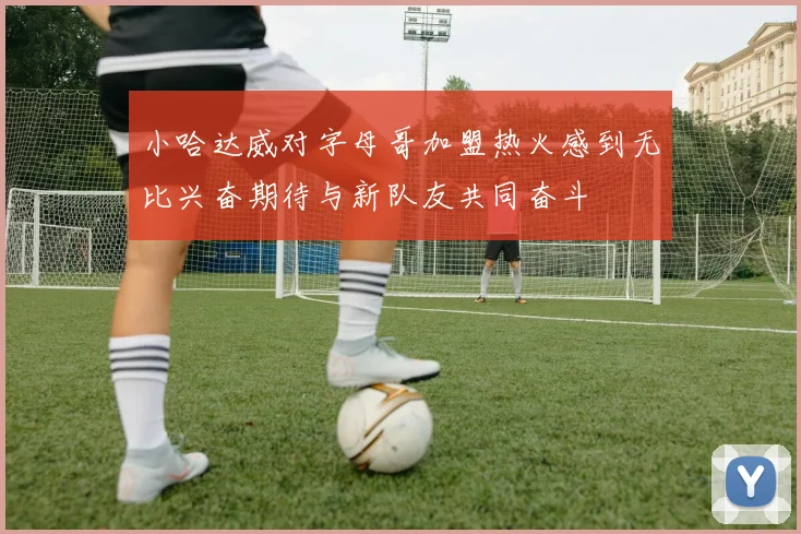 小哈达威对字母哥加盟热火感到无比兴奋期待与新队友共同奋斗