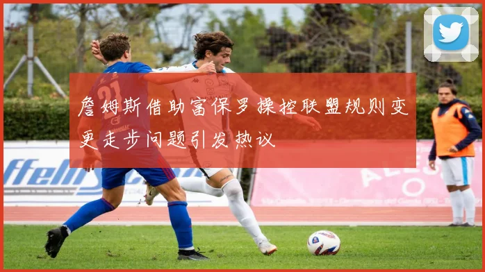 詹姆斯借助富保罗操控联盟规则变更走步问题引发热议