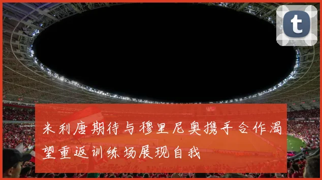 米利唐期待与穆里尼奥携手合作渴望重返训练场展现自我