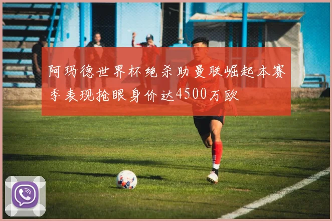 阿玛德世界杯绝杀助曼联崛起本赛季表现抢眼身价达4500万欧