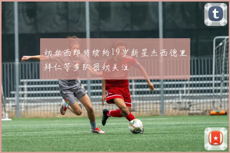 切尔西即将续约19岁新星杰西德里拜仁等多队密切关注