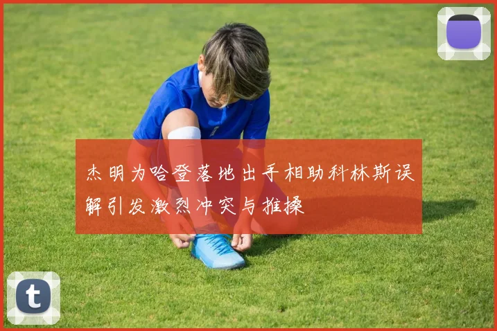杰明为哈登落地出手相助科林斯误解引发激烈冲突与推搡