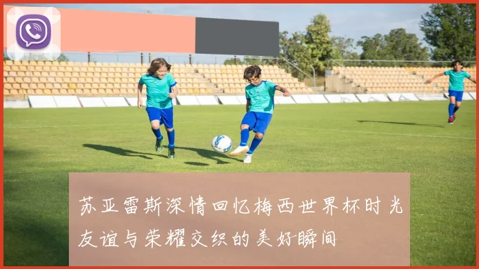 苏亚雷斯深情回忆梅西世界杯时光友谊与荣耀交织的美好瞬间