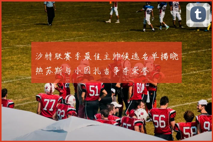 沙特联赛季最佳主帅候选名单揭晓热苏斯与小因扎吉争夺荣誉