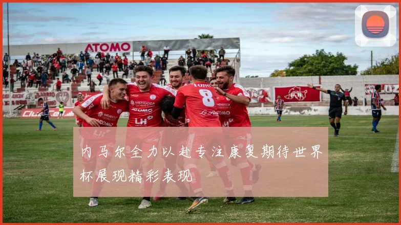 内马尔全力以赴专注康复期待世界杯展现精彩表现