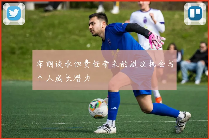 布朗谈承担责任带来的进攻机会与个人成长潜力