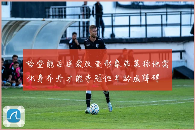 哈登能否逆袭改变形象弗莱称他需化身乔丹才能夺冠但年龄成障碍