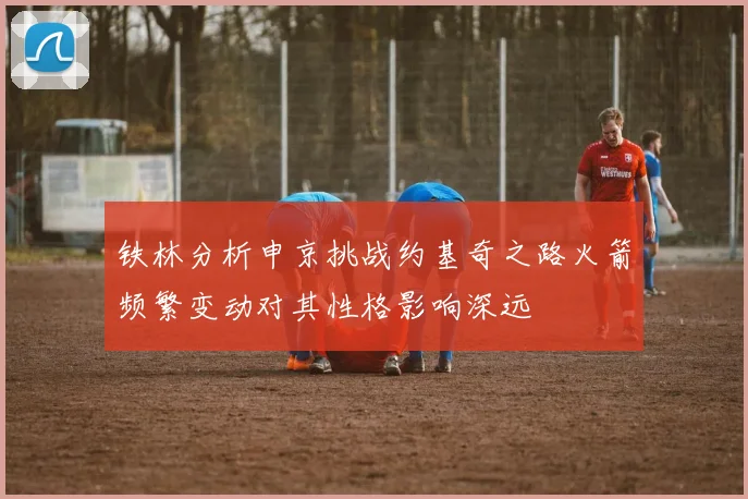 铁林分析申京挑战约基奇之路火箭频繁变动对其性格影响深远