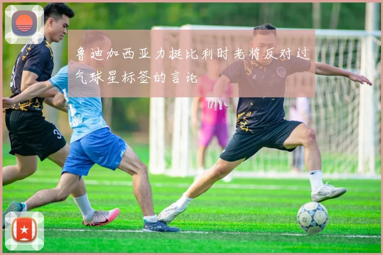 鲁迪加西亚力挺比利时老将反对过气球星标签的言论