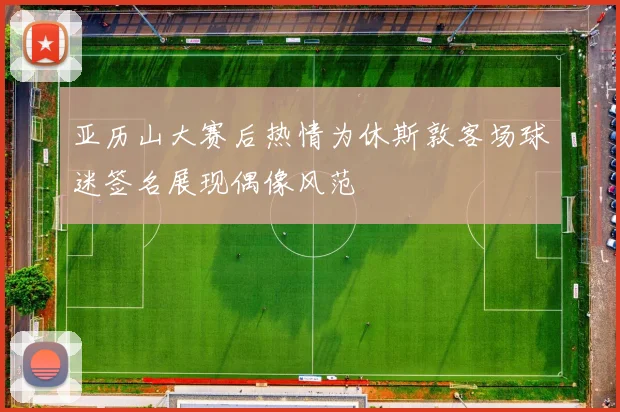 亚历山大赛后热情为休斯敦客场球迷签名展现偶像风范