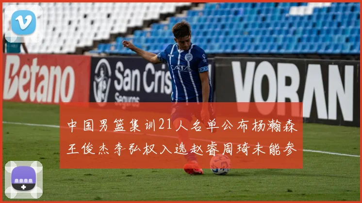 中国男篮集训21人名单公布杨瀚森王俊杰李弘权入选赵睿周琦未能参加