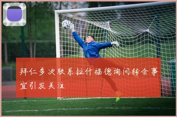 拜仁多次联系拉什福德询问转会事宜引发关注