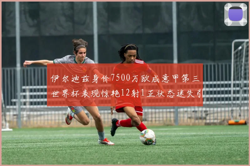 伊尔迪兹身价7500万欧成意甲第三世界杯表现惊艳12射1正状态迷失引发关注