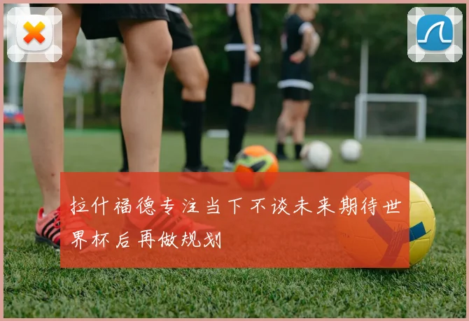 拉什福德专注当下不谈未来期待世界杯后再做规划