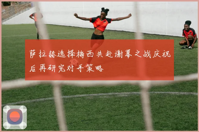 萨拉赫选择梅西共赴谢幕之战庆祝后再研究对手策略