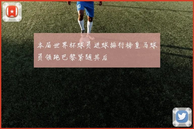 本届世界杯球员进球排行榜皇马球员领跑巴黎紧随其后